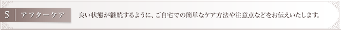 良い状態が継続するように、ご自宅での簡単なケア方法や注意点などをお伝えいたします。